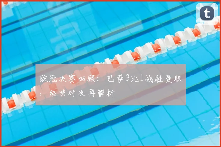 欧冠决赛回顾：巴萨3比1战胜曼联，经典对决再解析