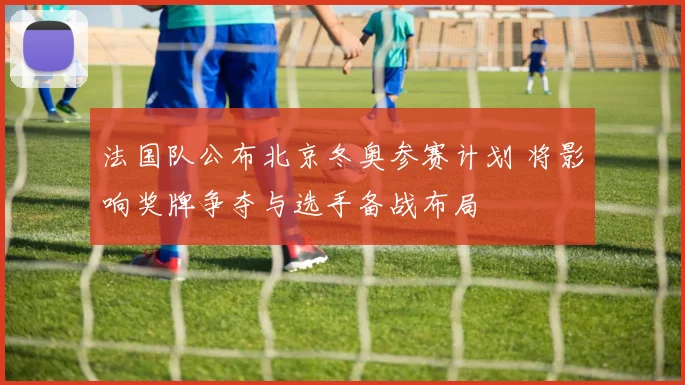 法国队公布北京冬奥参赛计划 将影响奖牌争夺与选手备战布局