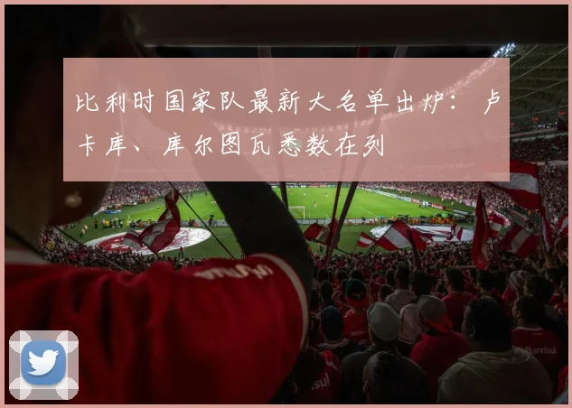 比利时国家队最新大名单出炉：卢卡库、库尔图瓦悉数在列