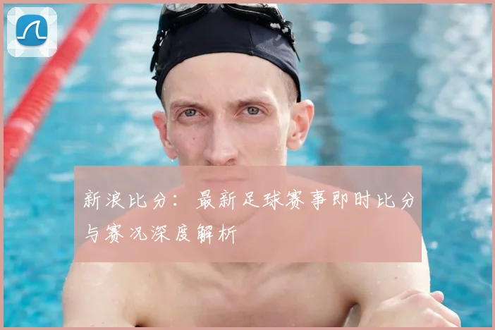 新浪比分：最新足球赛事即时比分与赛况深度解析
