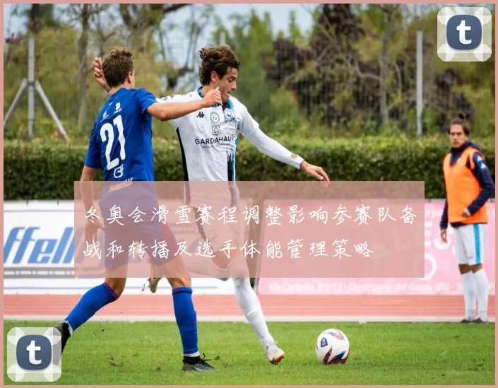 冬奥会滑雪赛程调整影响参赛队备战和转播及选手体能管理策略