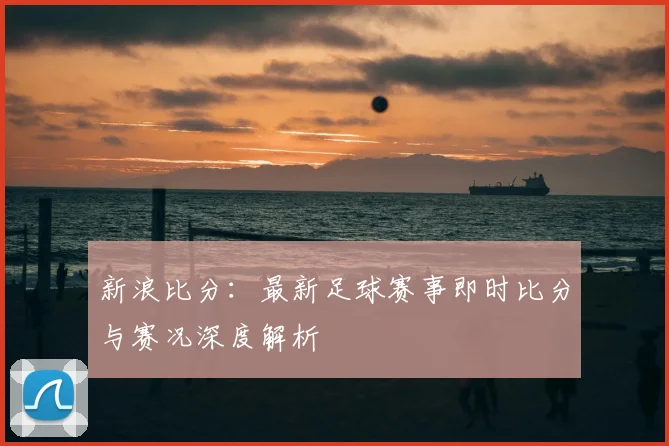 新浪比分：最新足球赛事即时比分与赛况深度解析