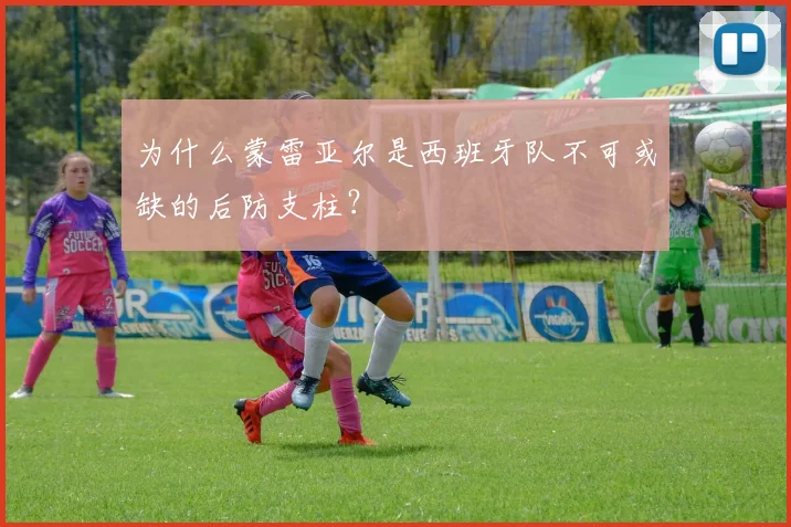 为什么蒙雷亚尔是西班牙队不可或缺的后防支柱？