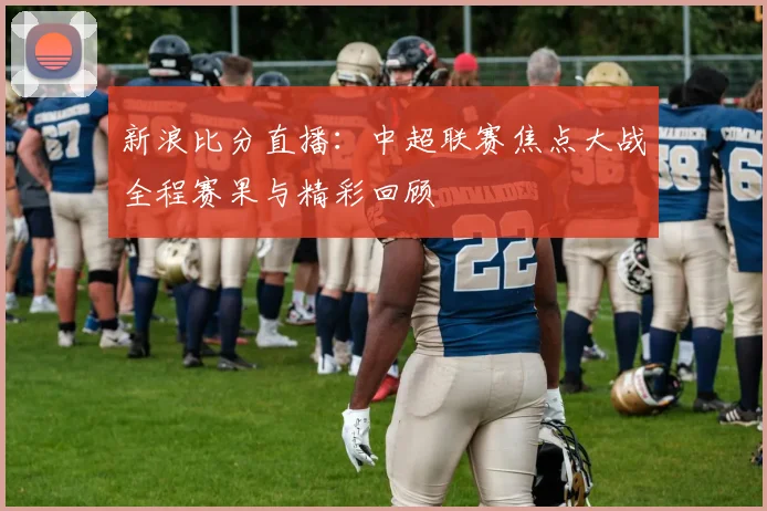 新浪比分直播：中超联赛焦点大战全程赛果与精彩回顾