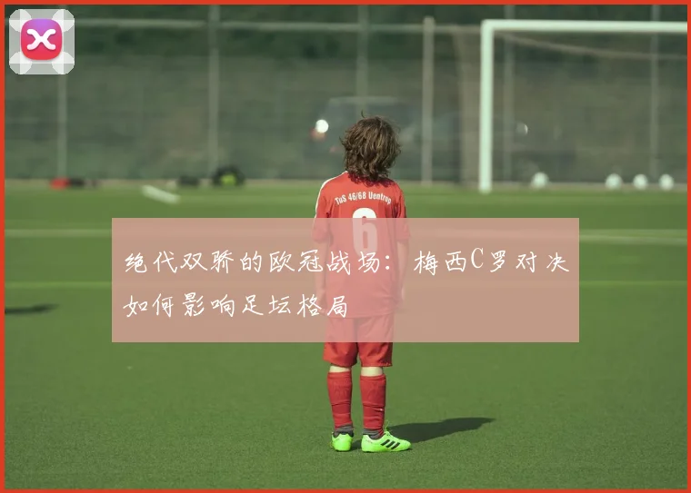 绝代双骄的欧冠战场：梅西C罗对决如何影响足坛格局