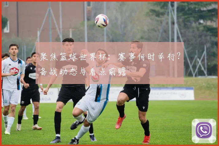 聚焦篮球世界杯：赛事何时举行？备战动态与看点前瞻