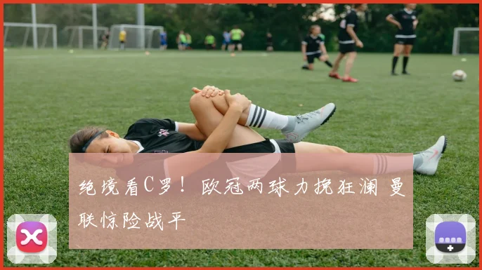 绝境看C罗！欧冠两球力挽狂澜 曼联惊险战平