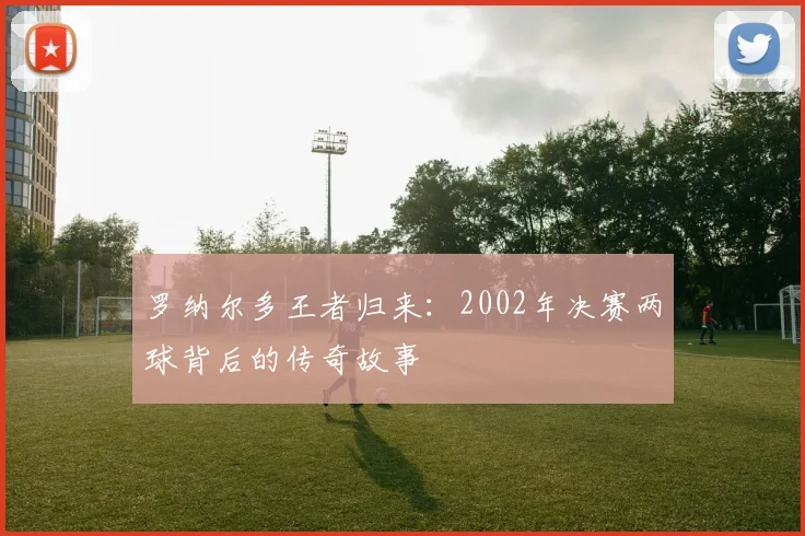 罗纳尔多王者归来：2002年决赛两球背后的传奇故事