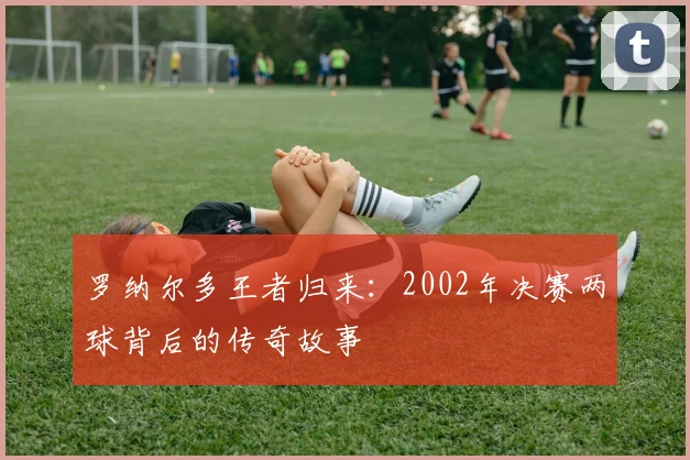 罗纳尔多王者归来：2002年决赛两球背后的传奇故事