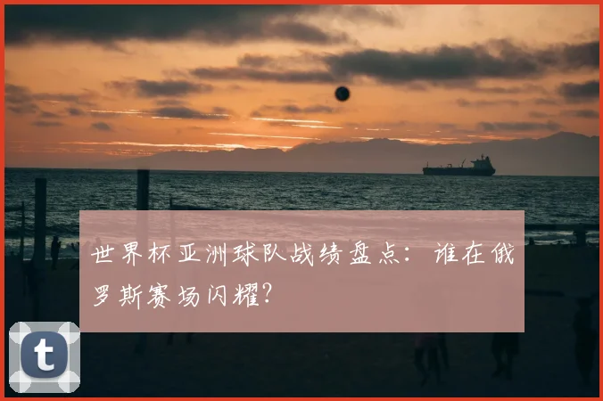 世界杯亚洲球队战绩盘点：谁在俄罗斯赛场闪耀？