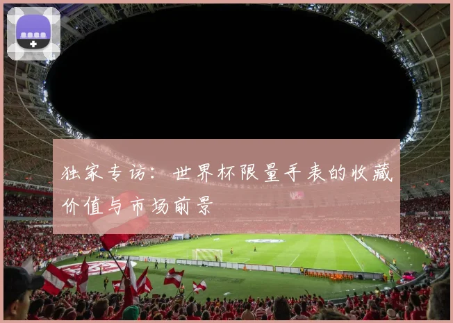 独家专访：世界杯限量手表的收藏价值与市场前景