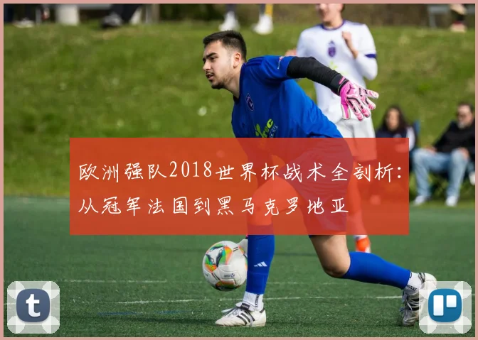 欧洲强队2018世界杯战术全剖析:从冠军法国到黑马克罗地亚