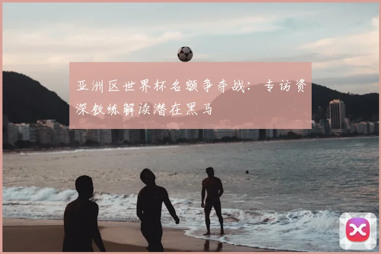 亚洲区世界杯名额争夺战:专访资深教练解读潜在黑马