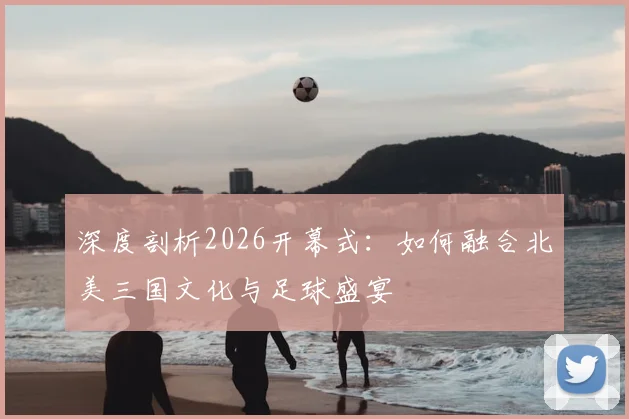 深度剖析2026开幕式:如何融合北美三国文化与足球盛宴