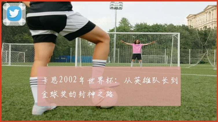 卡恩2002年世界杯：从英雄队长到金球奖的封神之路
