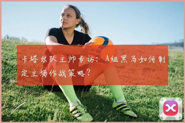 卡塔尔队主帅专访：A组黑马如何制定主场作战策略？