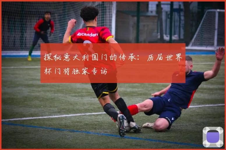 探秘意大利国门的传承:历届世界杯门将独家专访