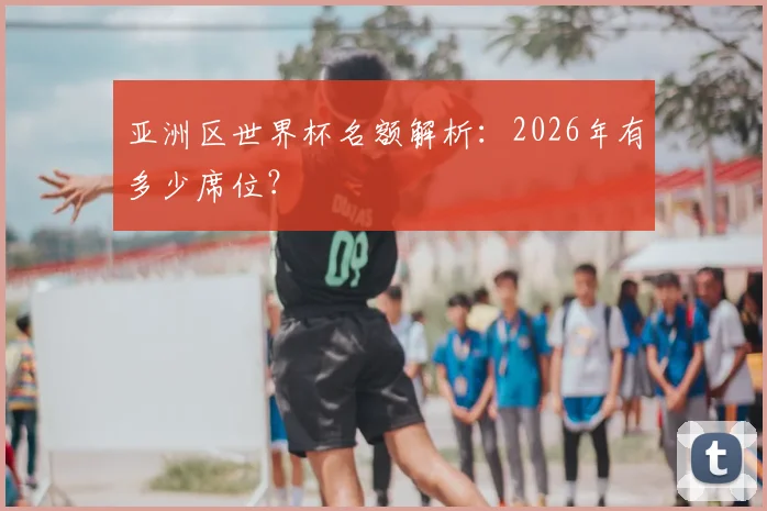 亚洲区世界杯名额解析:2026年有多少席位?