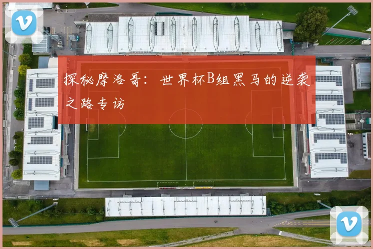 探秘摩洛哥：世界杯B组黑马的逆袭之路专访